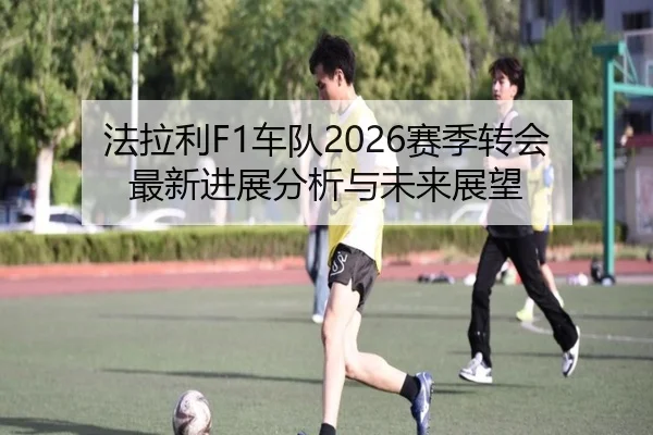 法拉利F1车队2026赛季转会最新进展分析与未来展望