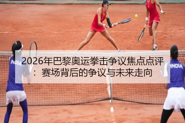 2026年巴黎奥运拳击争议焦点点评：赛场背后的争议与未来走向