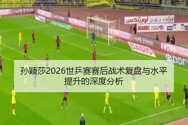 孙颖莎2026世乒赛赛后战术复盘与水平提升的深度分析
