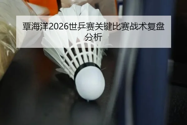 覃海洋2026世乒赛关键比赛战术复盘分析